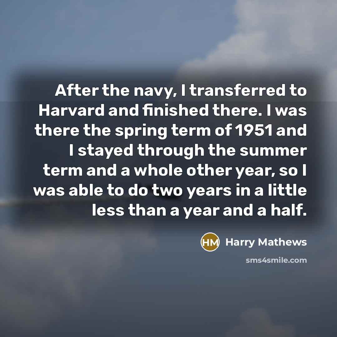 “After the navy, I transferred to Harvard and finished there. I was there the spring term of 1951 and I stayed through the summer term and a whole other year, so I was able to do two years in a little less than a year and a half.” quote by Harry Mathews
