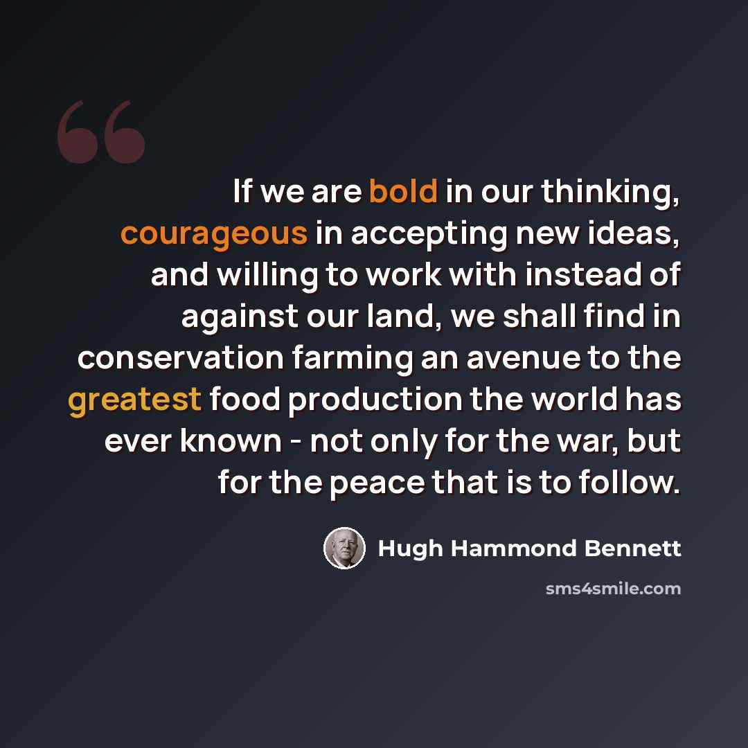 “If we are bold in our thinking, courageous in accepting new ideas, and willing to work with instead of against our land, we shall find in conservation farming an avenue to the greatest food production the world has ever known - not only for the war, but for the peace that is to follow.” quote by Hugh Hammond Bennett