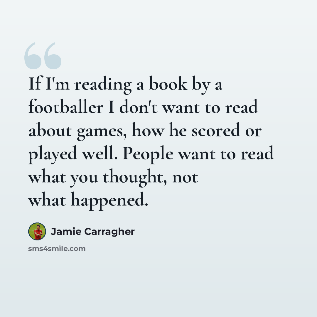 “If I'm reading a book by a footballer I don't want to read about games, how he scored or played well. People want to read what you thought, not what happened.” quote by Jamie Carragher