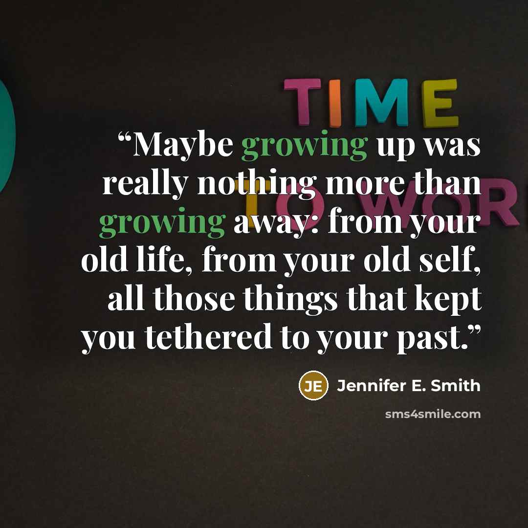 “Maybe growing up was really nothing more than growing away: from your old life, from your old self, all those things that kept you tethered to your past.” quote by Jennifer E. Smith