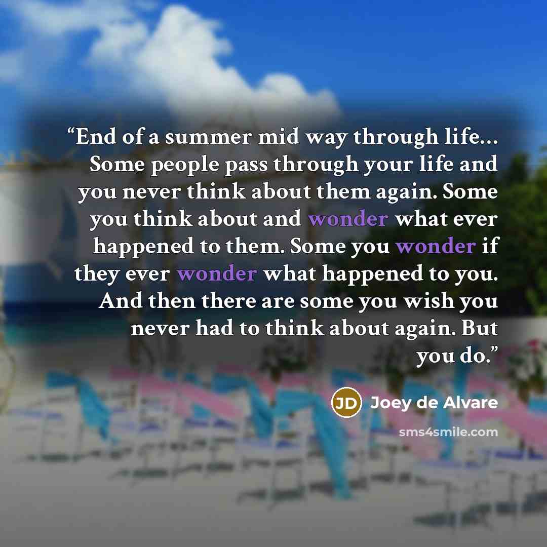 “End of a summer mid way through life… Some people pass through your life and you never think about them again. Some you think about and wonder what ever happened to them. Some you wonder if they ever wonder what happened to you. And then there are some you wish you never had to think about again…” quote by Joey de Alvare