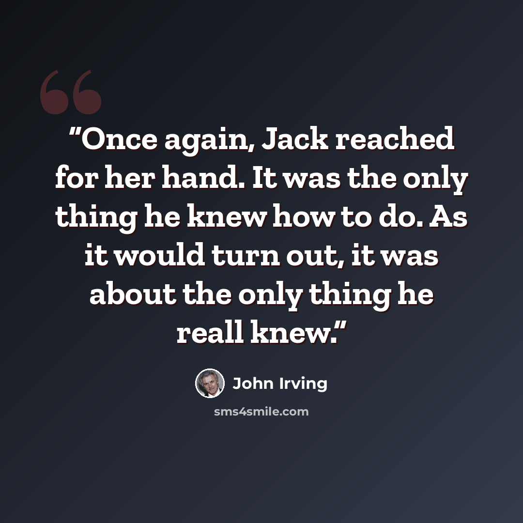 “Once again, Jack reached for her hand. It was the only thing he knew how to do. As it would turn out, it was about the only thing he reall knew.” quote by John Irving