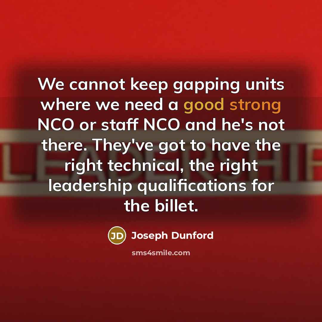 “We cannot keep gapping units where we need a good strong NCO or staff NCO and he's not there. They've got to have the right technical, the right leadership qualifications for the billet.” quote by Joseph Dunford
