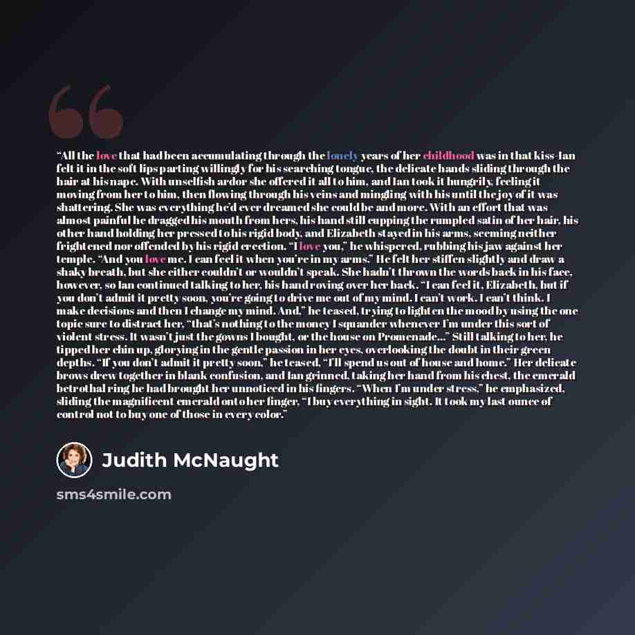 “All the love that had been accumulating through the lonely years of her childhood was in that kiss-Ian felt it in the soft lips parting willingly for his searching tongue, the delicate hands sliding through the hair at his nape. With unselfish ardor she offered it all to him, and Ian took it…” quote by Judith McNaught