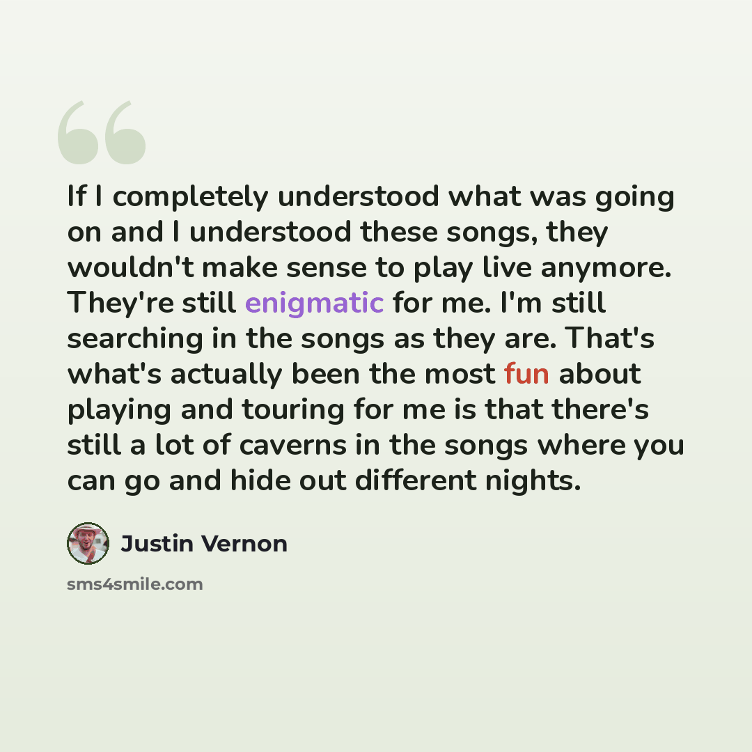 “If I completely understood what was going on and I understood these songs, they wouldn't make sense to play live anymore. They're still enigmatic for me. I'm still searching in the songs as they are. That's what's actually been the most fun about playing and touring for me is that there's still a…” quote by Justin Vernon