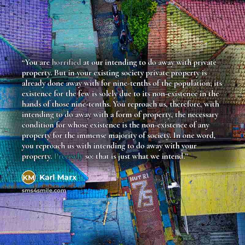 “You are horrified at our intending to do away with private property. But in your existing society private property is already done away with for nine-tenths of the population; its existence for the few is solely due to its non-existence in the hands of those nine-tenths. You reproach us…” quote by Karl Marx