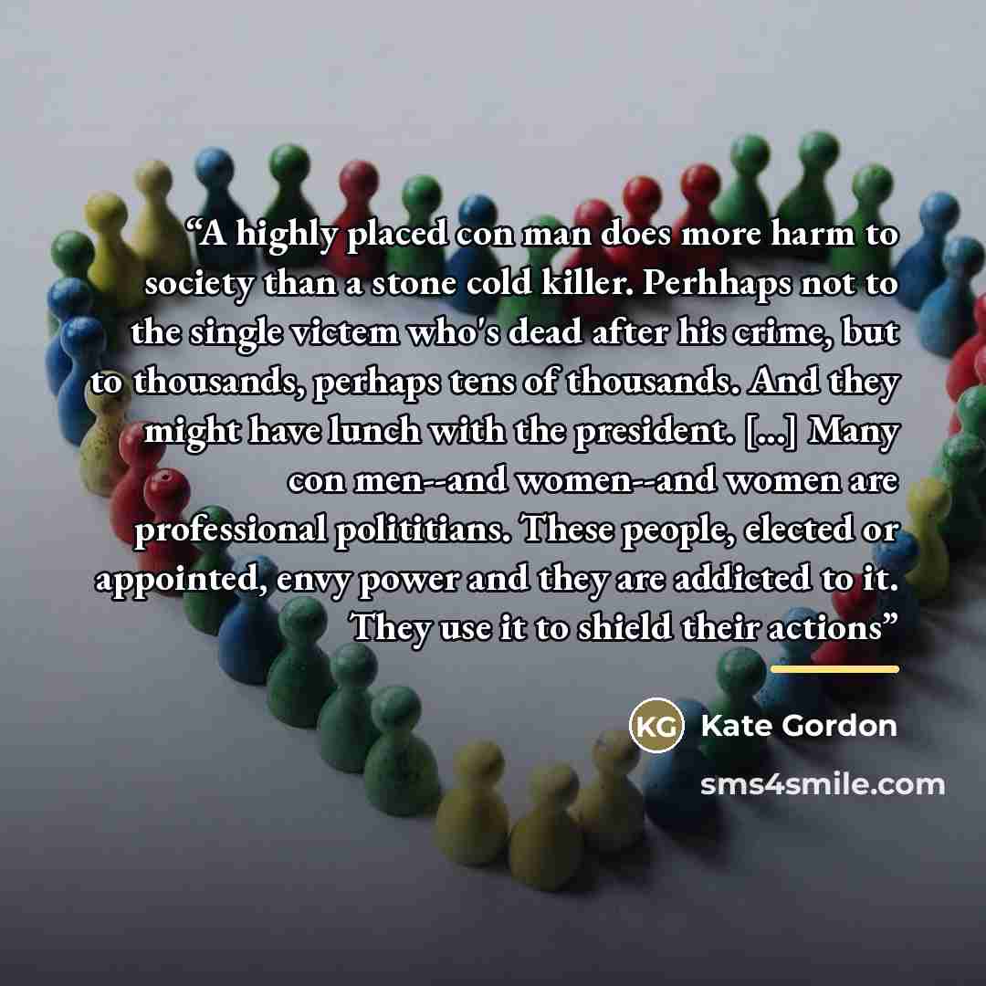 “A highly placed con man does more harm to society than a stone cold killer. Perhhaps not to the single victem who's dead after his crime, but to thousands, perhaps tens of thousands. And they might have lunch with the president. [...] Many con men--and women--and women are professional…” quote by Kate Gordon