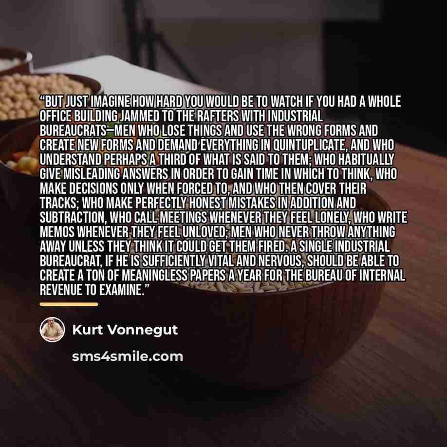 “But just imagine how hard you would be to watch if you had a whole office building jammed to the rafters with industrial bureaucrats—men who lose things and use the wrong forms and create new forms and demand everything in quintuplicate, and who understand perhaps a third of what is said to them…” quote by Kurt Vonnegut