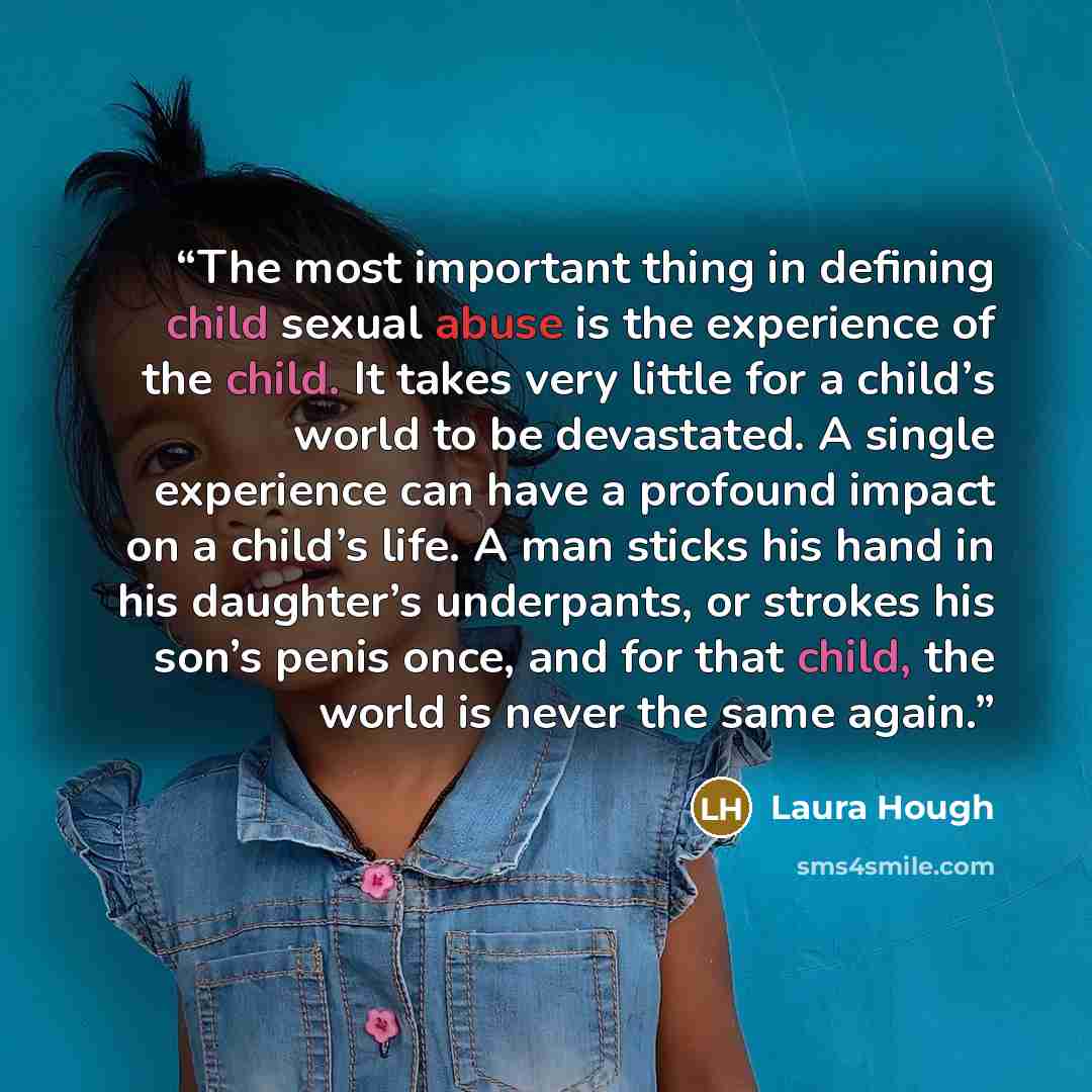 “The most important thing in defining child sexual abuse is the experience of the child. It takes very little for a child’s world to be devastated. A single experience can have a profound impact on a child’s life. A man sticks his hand in his daughter’s underpants, or strokes his son’s penis once…” quote by Laura Hough