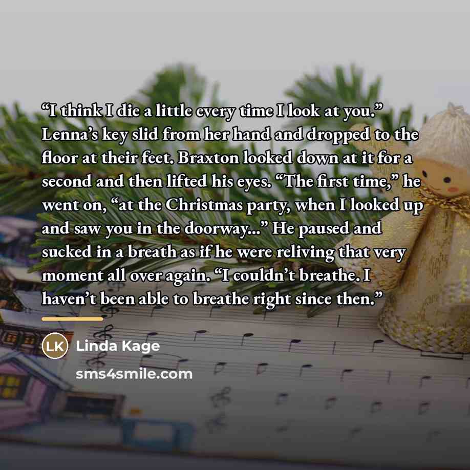 “I think I die a little every time I look at you.” Lenna’s key slid from her hand and dropped to the floor at their feet. Braxton looked down at it for a second and then lifted his eyes. “The first time,” he went on, “at the Christmas party, when I looked up and saw you in the doorway...” He paused…” quote by Linda Kage