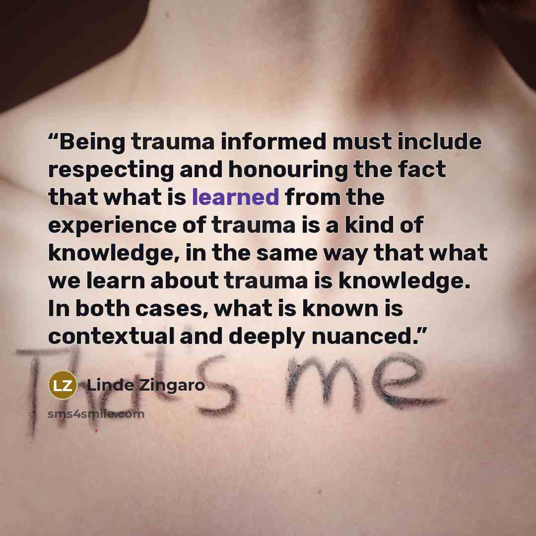 “Being trauma informed must include respecting and honouring the fact that what is learned from the experience of trauma is a kind of knowledge, in the same way that what we learn about trauma is knowledge. In both cases, what is known is contextual and deeply nuanced.” quote by Linde Zingaro