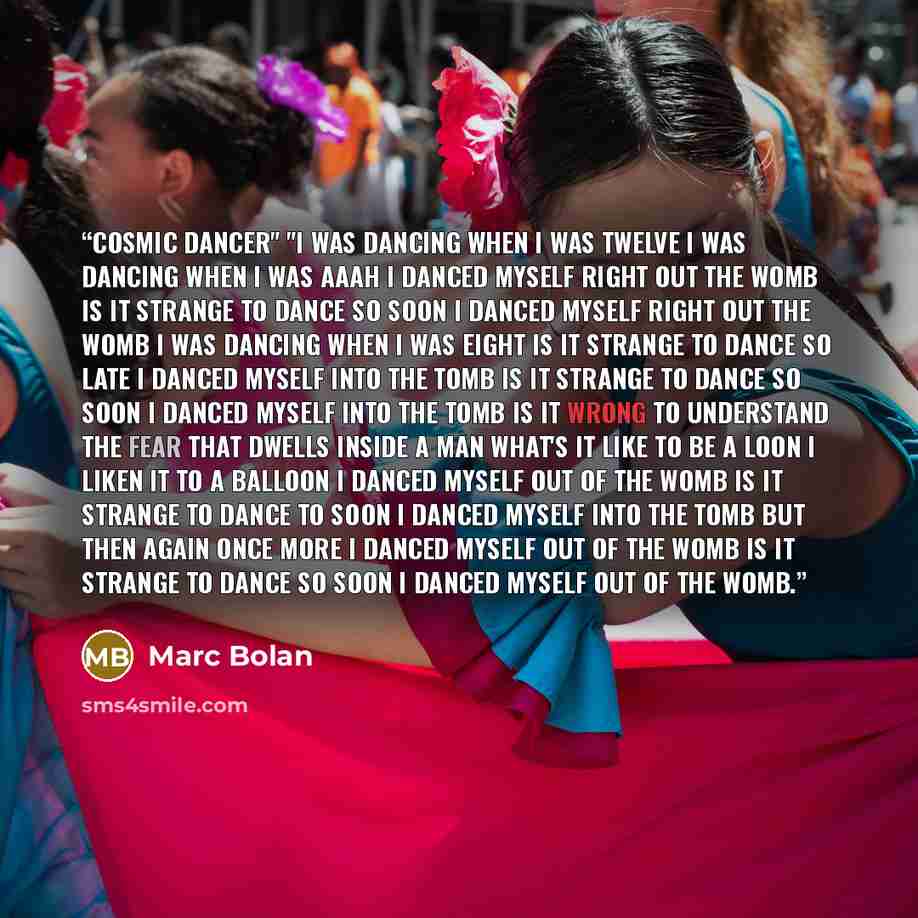 “COSMIC DANCER" "I was dancing when I was twelve I was dancing when I was aaah I danced myself right out the womb Is it strange to dance so soon I danced myself right out the womb I was dancing when I was eight Is it strange to dance so late I danced myself into the tomb Is it strange to dance so…” quote by Marc Bolan