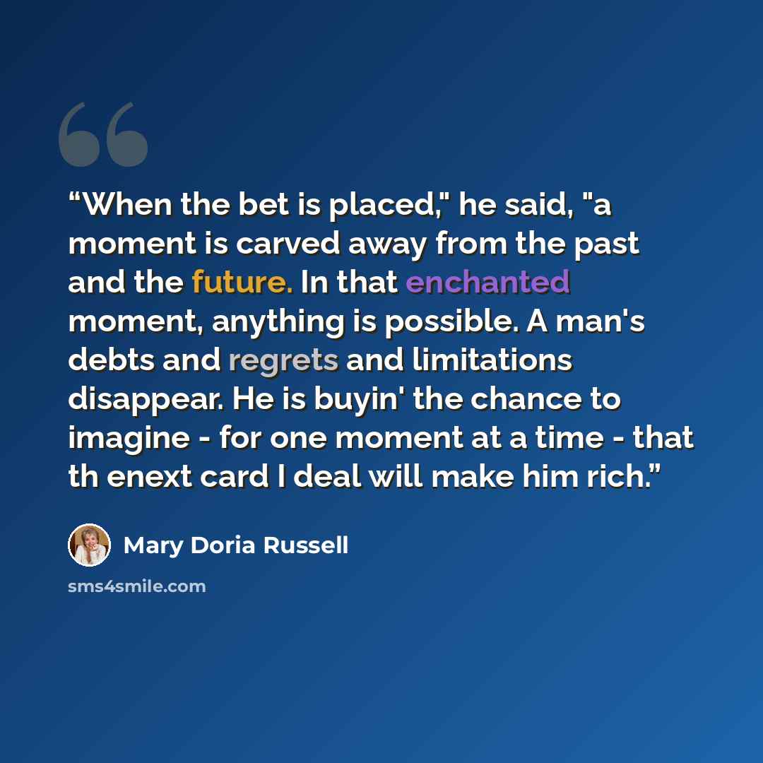 “When the bet is placed," he said, "a moment is carved away from the past and the future. In that enchanted moment, anything is possible. A man's debts and regrets and limitations disappear. He is buyin' the chance to imagine - for one moment at a time - that th enext card I deal will make him rich.” quote by Mary Doria Russell