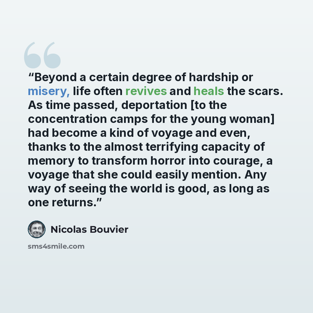 “Beyond a certain degree of hardship or misery, life often revives and heals the scars. As time passed, deportation [to the concentration camps for the young woman] had become a kind of voyage and even, thanks to the almost terrifying capacity of memory to transform horror into courage, a voyage…” quote by Nicolas Bouvier