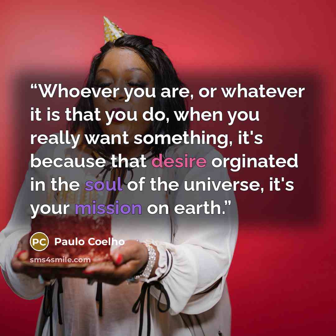 “Whoever you are, or whatever it is that you do, when you really want something, it's because that desire orginated in the soul of the universe, it's your mission on earth.” quote by Paulo Coelho