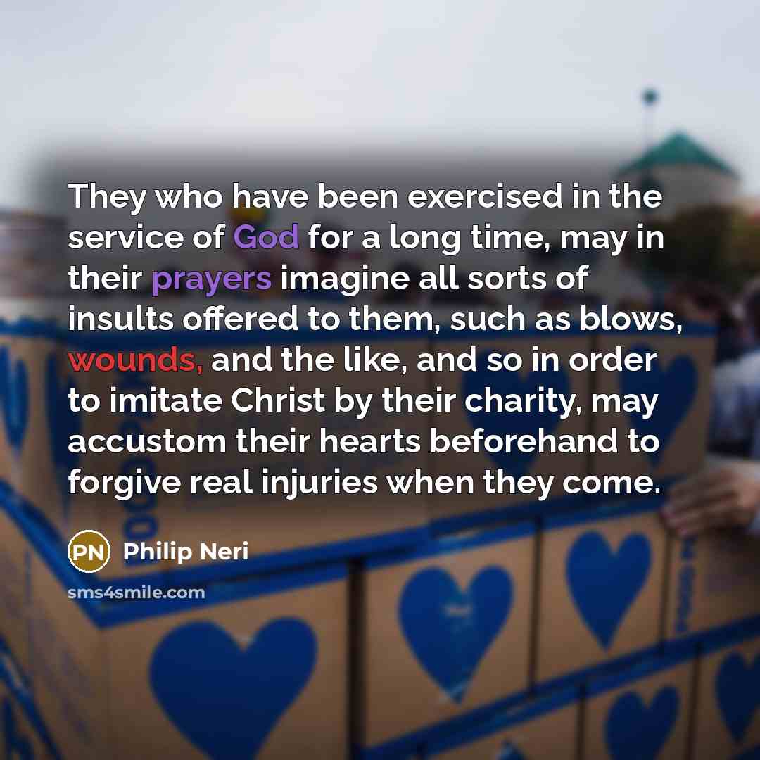 “They who have been exercised in the service of God for a long time, may in their prayers imagine all sorts of insults offered to them, such as blows, wounds, and the like, and so in order to imitate Christ by their charity, may accustom their hearts beforehand to forgive real injuries when they…” quote by Philip Neri