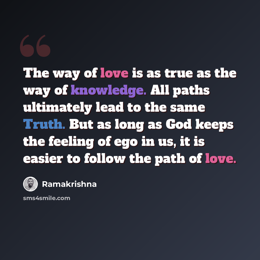 “The way of love is as true as the way of knowledge. All paths ultimately lead to the same Truth. But as long as God keeps the feeling of ego in us, it is easier to follow the path of love.” quote by Ramakrishna