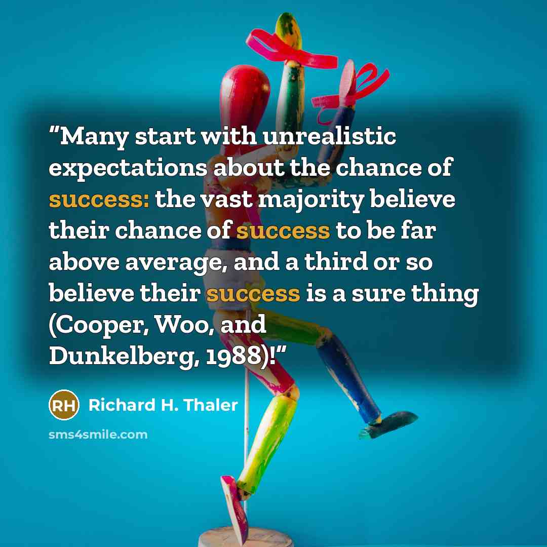 “Many start with unrealistic expectations about the chance of success: the vast majority believe their chance of success to be far above average, and a third or so believe their success is a sure thing (Cooper, Woo, and Dunkelberg, 1988)!” quote by Richard H. Thaler