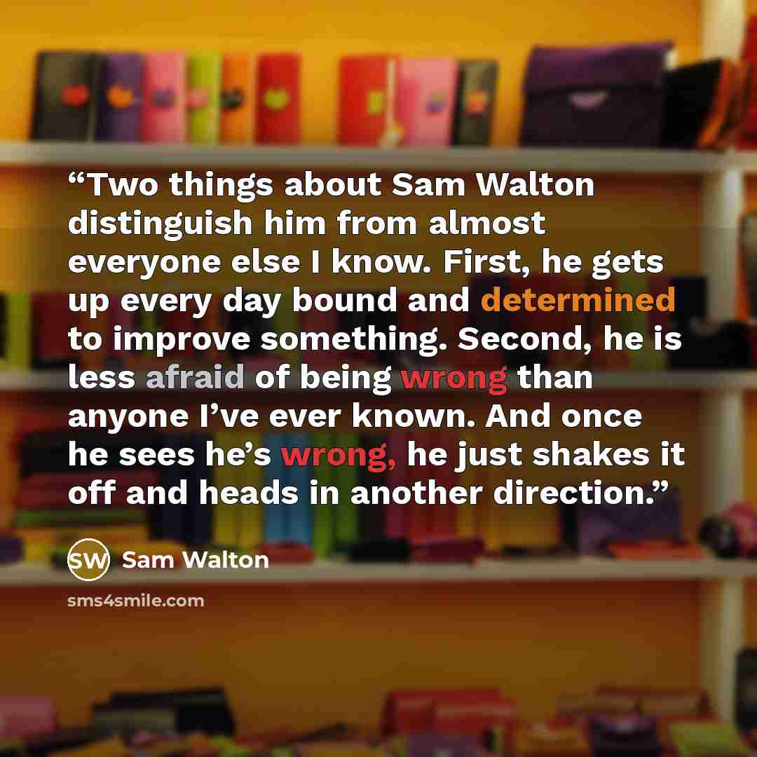 “Two things about Sam Walton distinguish him from almost everyone else I know. First, he gets up every day bound and determined to improve something. Second, he is less afraid of being wrong than anyone I’ve ever known. And once he sees he’s wrong, he just shakes it off and heads in another…” quote by Sam Walton
