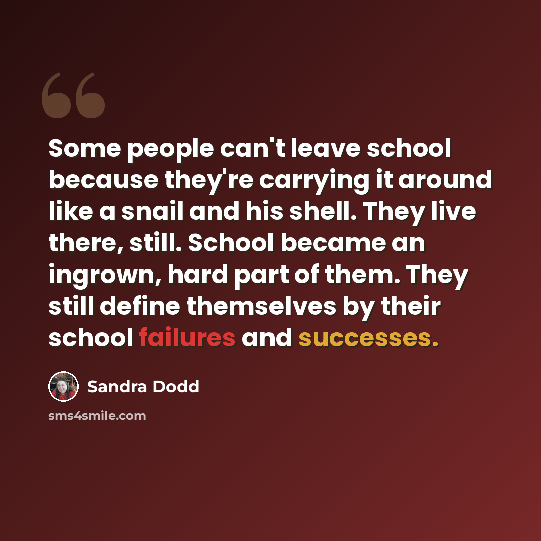 “Some people can't leave school because they're carrying it around like a snail and his shell. They live there, still. School became an ingrown, hard part of them. They still define themselves by their school failures and successes.” quote by Sandra Dodd