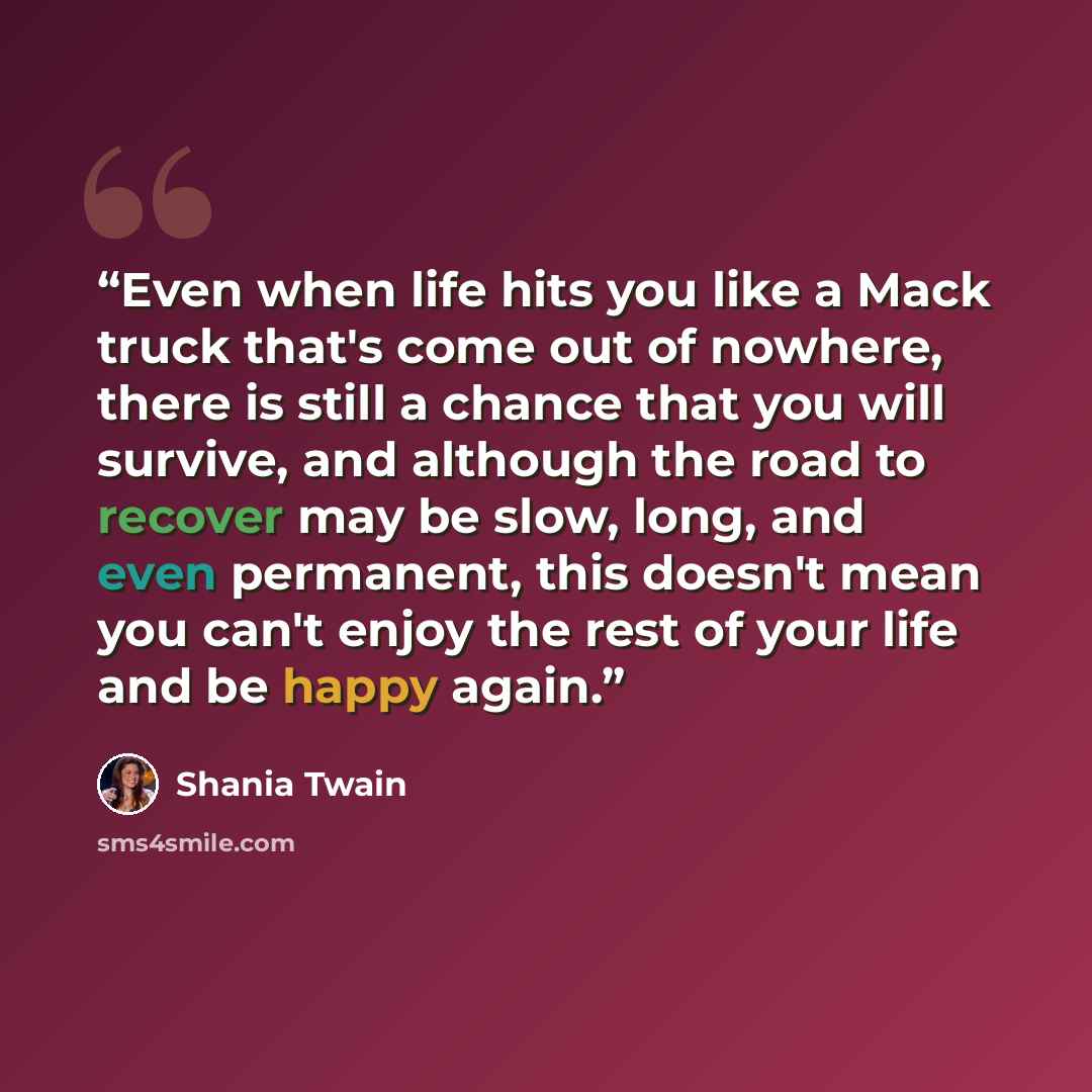 “Even when life hits you like a Mack truck that's come out of nowhere, there is still a chance that you will survive, and although the road to recover may be slow, long, and even permanent, this doesn't mean you can't enjoy the rest of your life and be happy again.” quote by Shania Twain