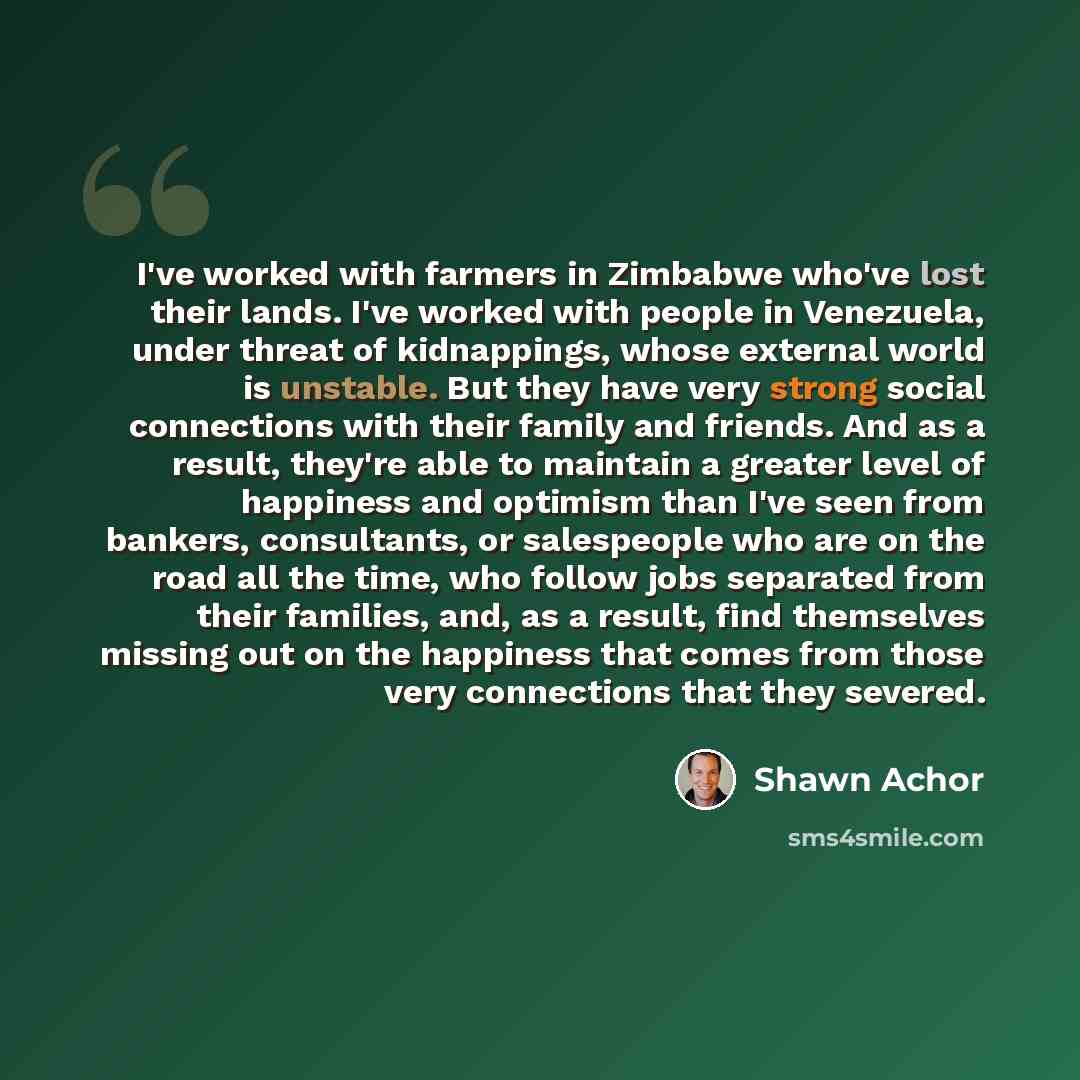 “I've worked with farmers in Zimbabwe who've lost their lands. I've worked with people in Venezuela, under threat of kidnappings, whose external world is unstable. But they have very strong social connections with their family and friends. And as a result, they're able to maintain a greater level…” quote by Shawn Achor