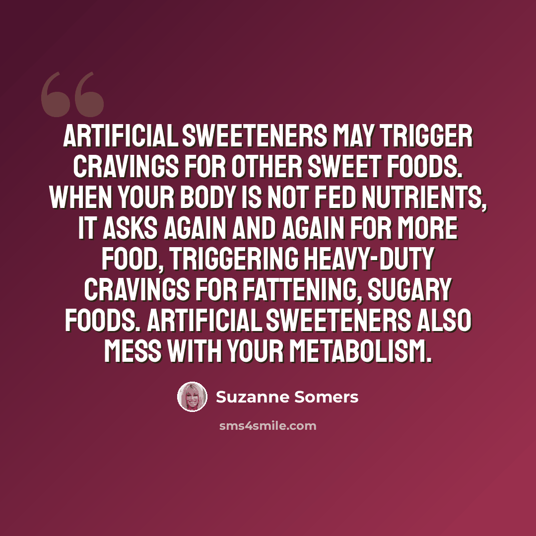 “Artificial sweeteners may trigger cravings for other sweet foods. When your body is not fed nutrients, it asks again and again for more food, triggering heavy-duty cravings for fattening, sugary foods. Artificial sweeteners also mess with your metabolism.” quote by Suzanne Somers