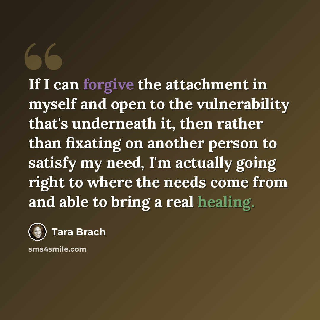 “If I can forgive the attachment in myself and open to the vulnerability that's underneath it, then rather than fixating on another person to satisfy my need, I'm actually going right to where the needs come from and able to bring a real healing.” quote by Tara Brach
