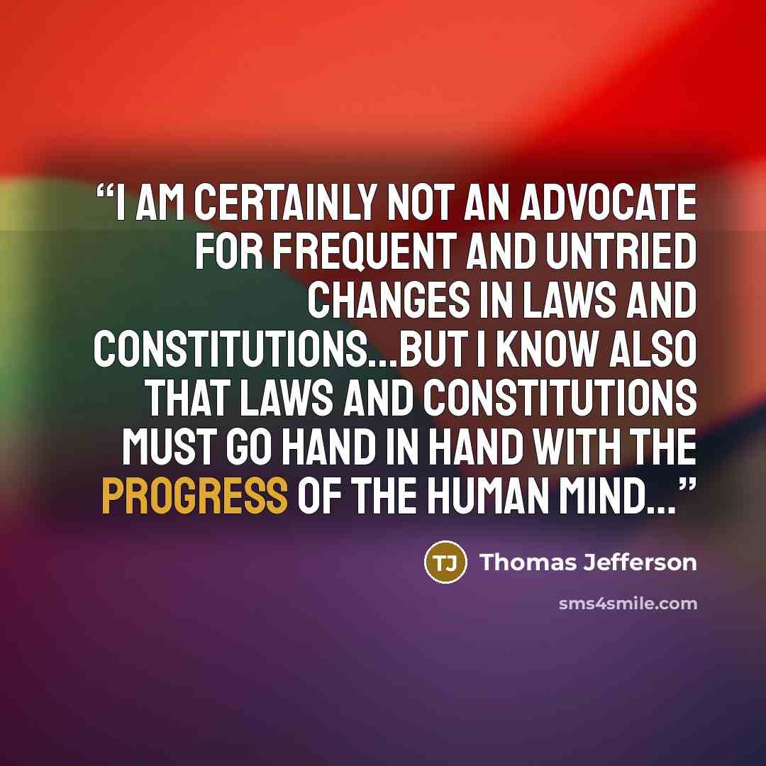“I am certainly not an advocate for frequent and untried changes in laws and constitutions...but I know also that laws and constitutions must go hand in hand with the progress of the human mind…” quote by Thomas Jefferson