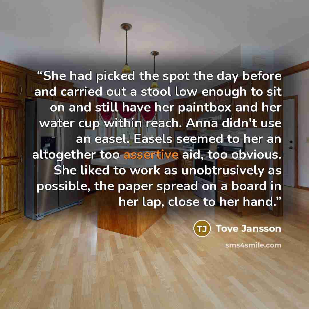 “She had picked the spot the day before and carried out a stool low enough to sit on and still have her paintbox and her water cup within reach. Anna didn't use an easel. Easels seemed to her an altogether too assertive aid, too obvious. She liked to work as unobtrusively as possible, the paper…” quote by Tove Jansson