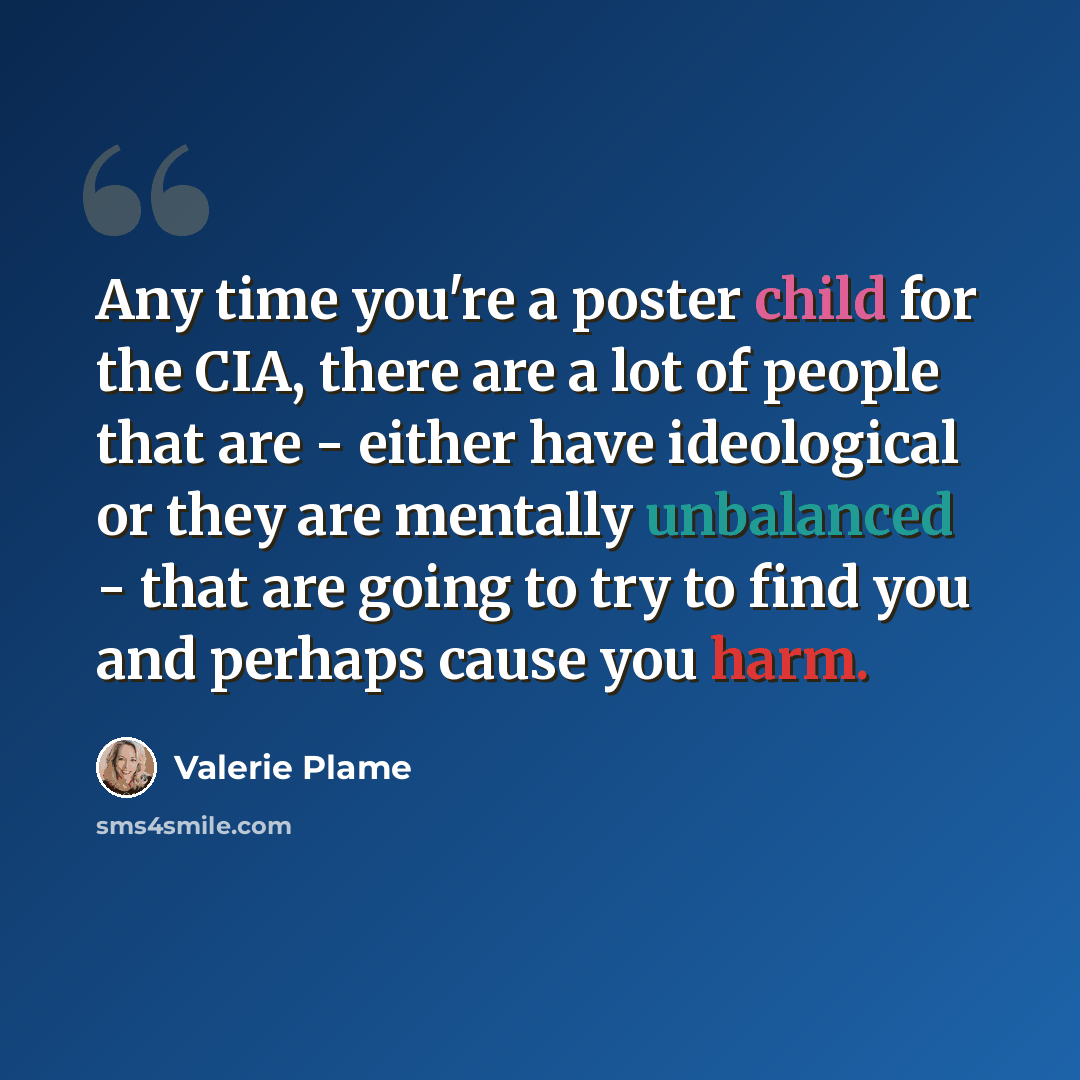 “Any time you're a poster child for the CIA, there are a lot of people that are - either have ideological or they are mentally unbalanced - that are going to try to find you and perhaps cause you harm.” quote by Valerie Plame