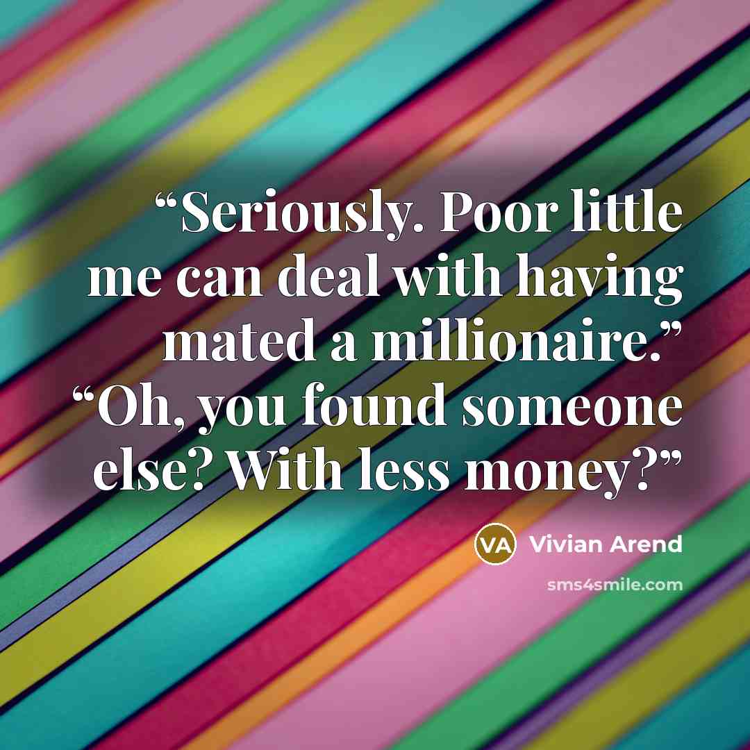 “Seriously. Poor little me can deal with having mated a millionaire.” “Oh, you found someone else? With less money?” quote by Vivian Arend