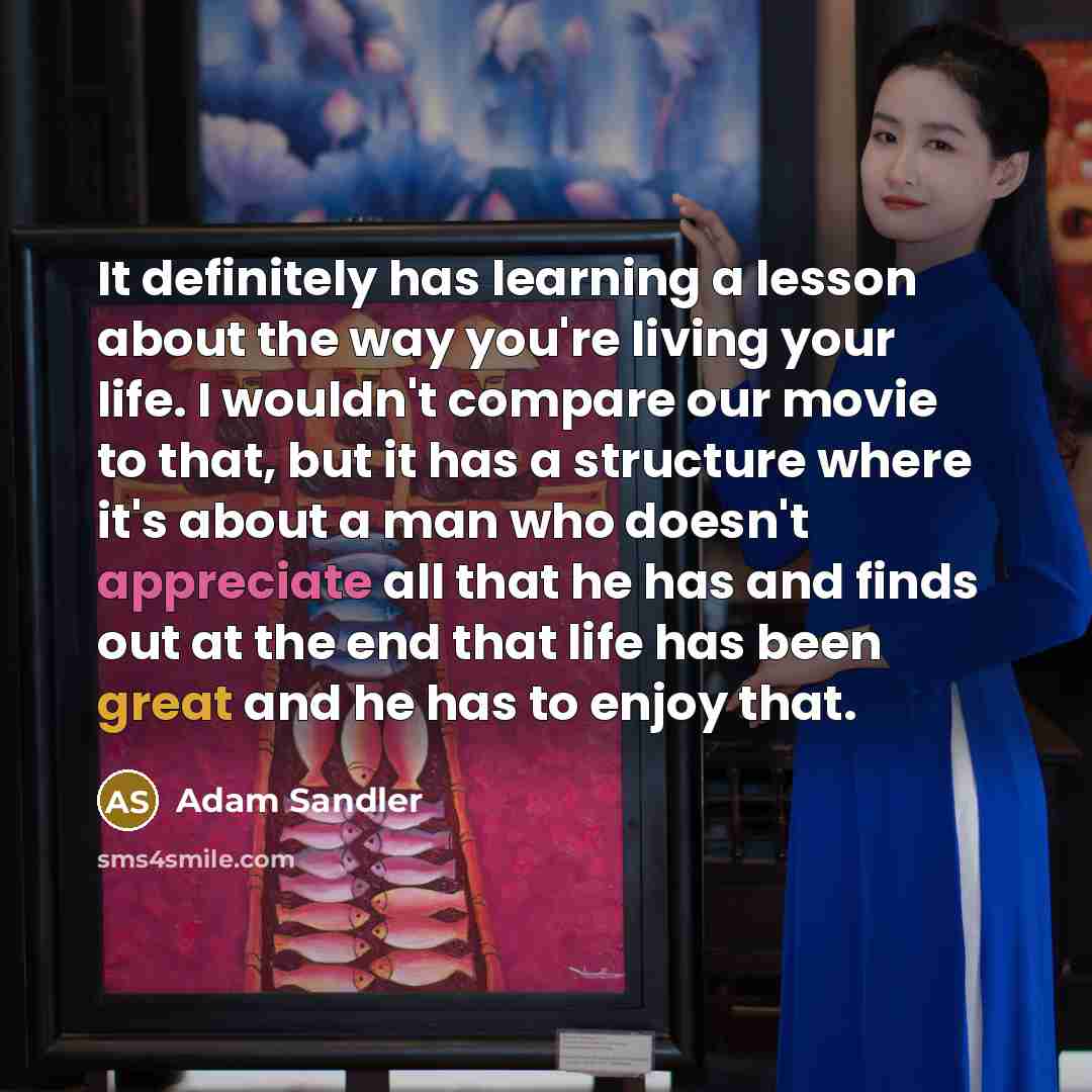 “It definitely has learning a lesson about the way you're living your life. I wouldn't compare our movie to that, but it has a structure where it's about a man who doesn't appreciate all that he has and finds out at the end that life has been great and he has to enjoy that.” quote by Adam Sandler