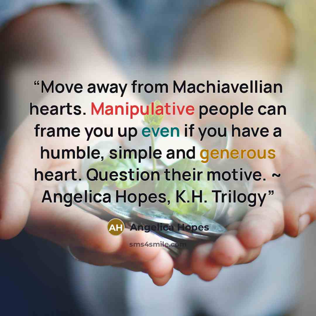 “Move away from Machiavellian hearts. Manipulative people can frame you up even if you have a humble, simple and generous heart. Question their motive. ~ Angelica Hopes, K.H. Trilogy” quote by Angelica Hopes