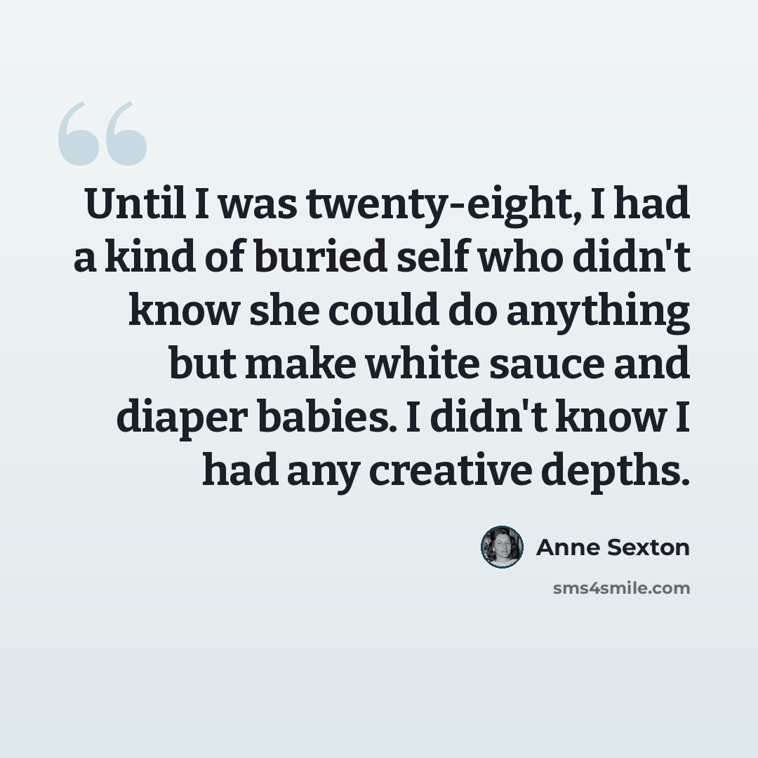 “Until I was twenty-eight, I had a kind of buried self who didn't know she could do anything but make white sauce and diaper babies. I didn't know I had any creative depths.” quote by Anne Sexton