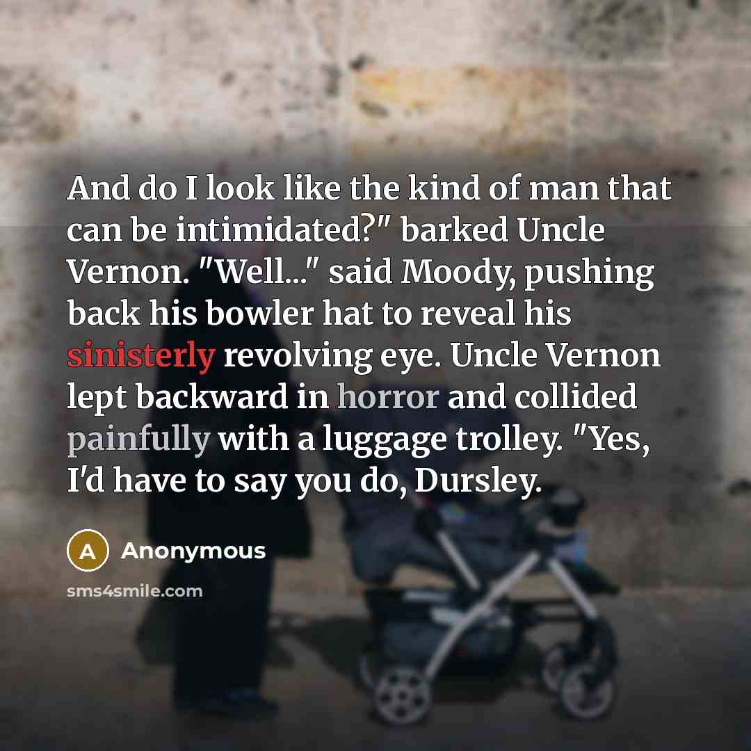 “And do I look like the kind of man that can be intimidated?" barked Uncle Vernon. "Well..." said Moody, pushing back his bowler hat to reveal his sinisterly revolving eye. Uncle Vernon lept backward in horror and collided painfully with a luggage trolley. "Yes, I'd have to say you do, Dursley.” quote by Anonymous
