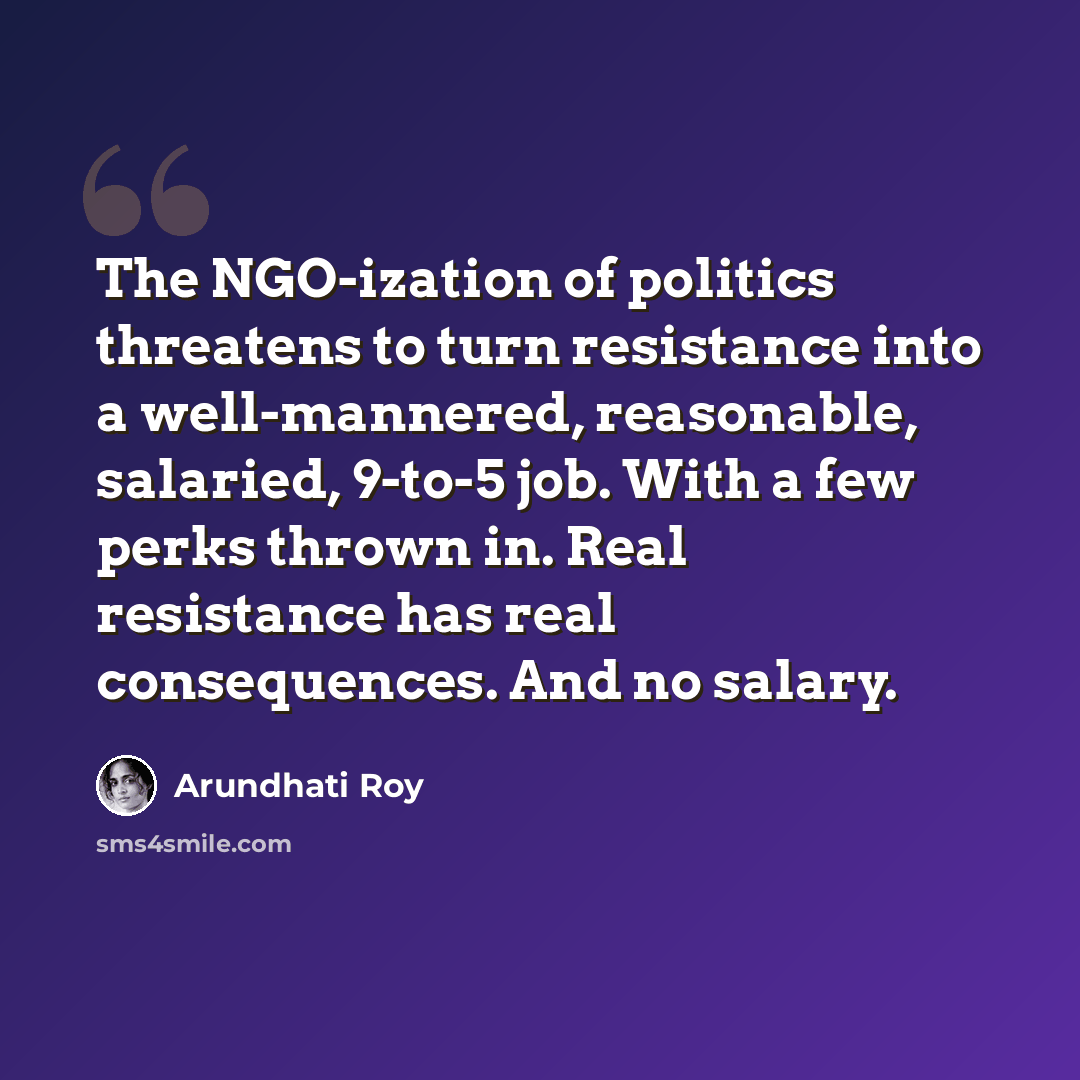 “The NGO-ization of politics threatens to turn resistance into a well-mannered, reasonable, salaried, 9-to-5 job. With a few perks thrown in. Real resistance has real consequences. And no salary.” quote by Arundhati Roy