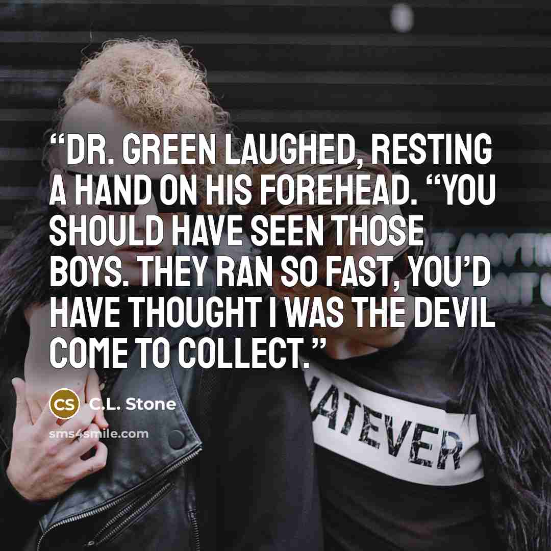“Dr. Green laughed, resting a hand on his forehead. “You should have seen those boys. They ran so fast, you’d have thought I was the devil come to collect.” quote by C.L. Stone