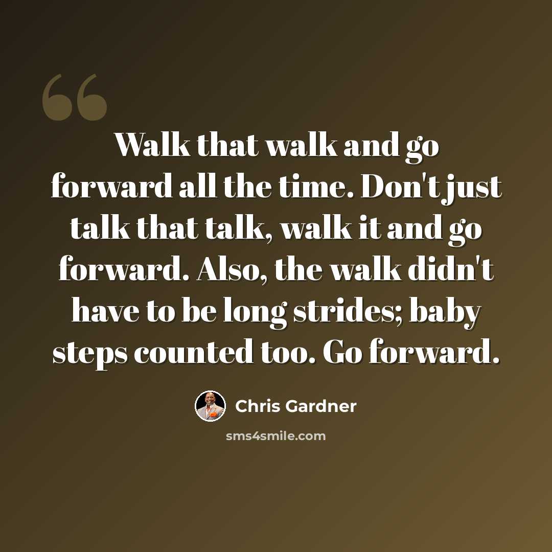 “Walk that walk and go forward all the time. Don't just talk that talk, walk it and go forward. Also, the walk didn't have to be long strides; baby steps counted too. Go forward.” quote by Chris Gardner