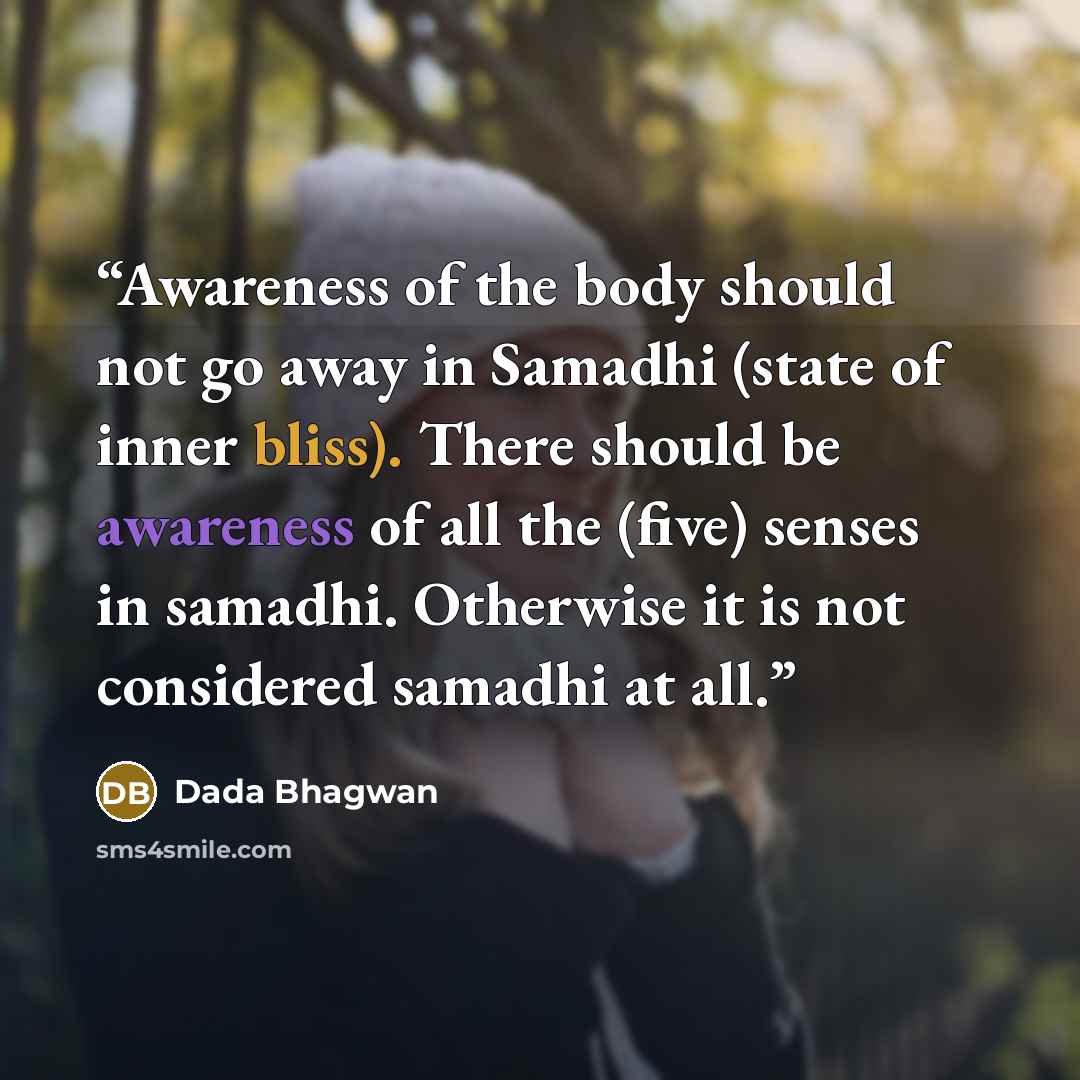“Awareness of the body should not go away in Samadhi (state of inner bliss). There should be awareness of all the (five) senses in samadhi. Otherwise it is not considered samadhi at all.” quote by Dada Bhagwan