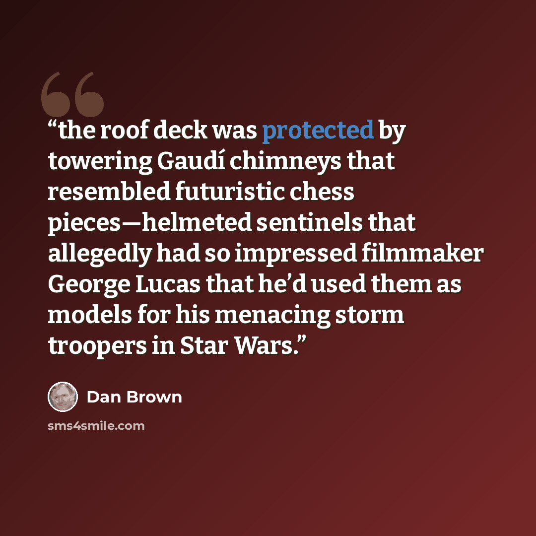 “the roof deck was protected by towering Gaudí chimneys that resembled futuristic chess pieces—helmeted sentinels that allegedly had so impressed filmmaker George Lucas that he’d used them as models for his menacing storm troopers in Star Wars.” quote by Dan Brown