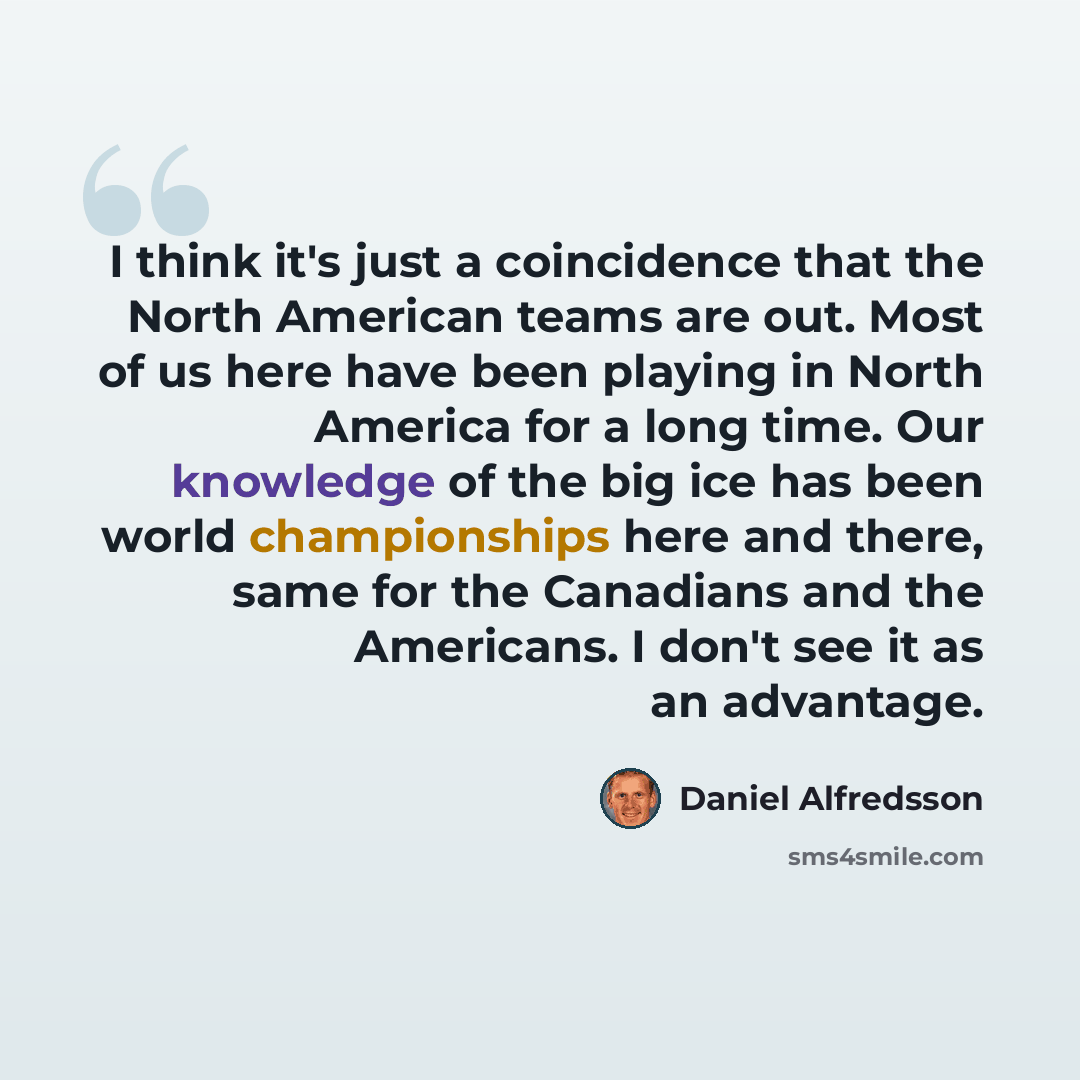 “I think it's just a coincidence that the North American teams are out. Most of us here have been playing in North America for a long time. Our knowledge of the big ice has been world championships here and there, same for the Canadians and the Americans. I don't see it as an advantage.” quote by Daniel Alfredsson