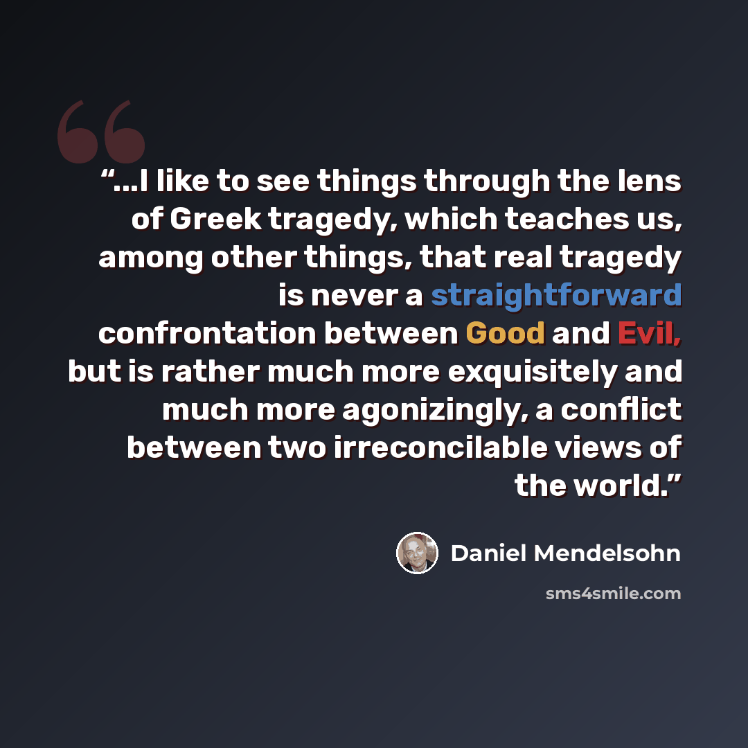 “...I like to see things through the lens of Greek tragedy, which teaches us, among other things, that real tragedy is never a straightforward confrontation between Good and Evil, but is rather much more exquisitely and much more agonizingly, a conflict between two irreconcilable views of the world.” quote by Daniel Mendelsohn
