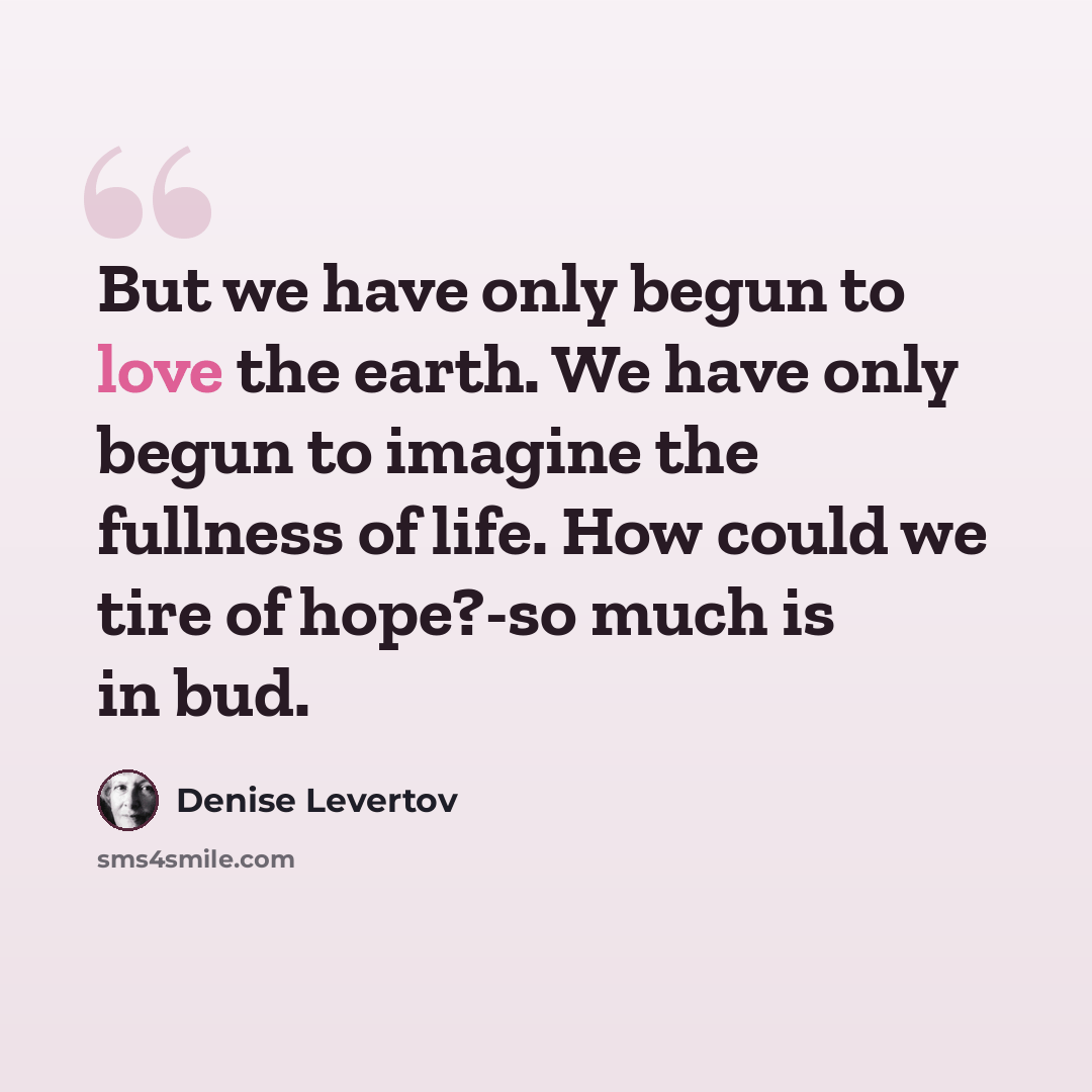 “But we have only begun to love the earth. We have only begun to imagine the fullness of life. How could we tire of hope?-so much is in bud.” quote by Denise Levertov