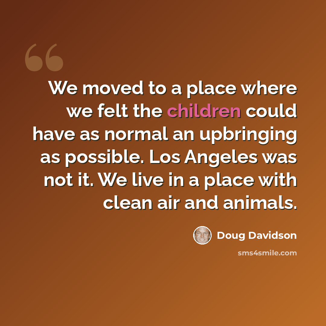 “We moved to a place where we felt the children could have as normal an upbringing as possible. Los Angeles was not it. We live in a place with clean air and animals.” quote by Doug Davidson