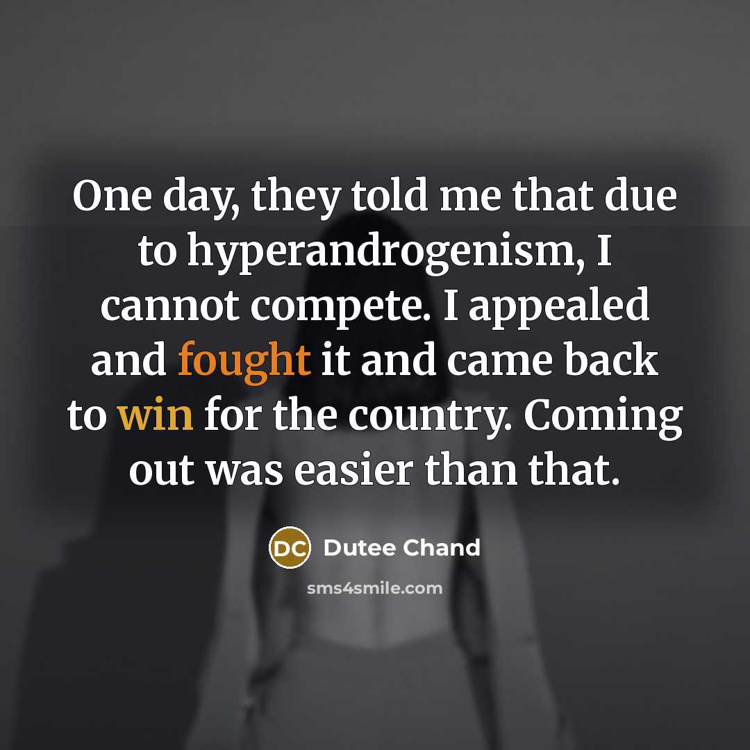 “One day, they told me that due to hyperandrogenism, I cannot compete. I appealed and fought it and came back to win for the country. Coming out was easier than that.” quote by Dutee Chand