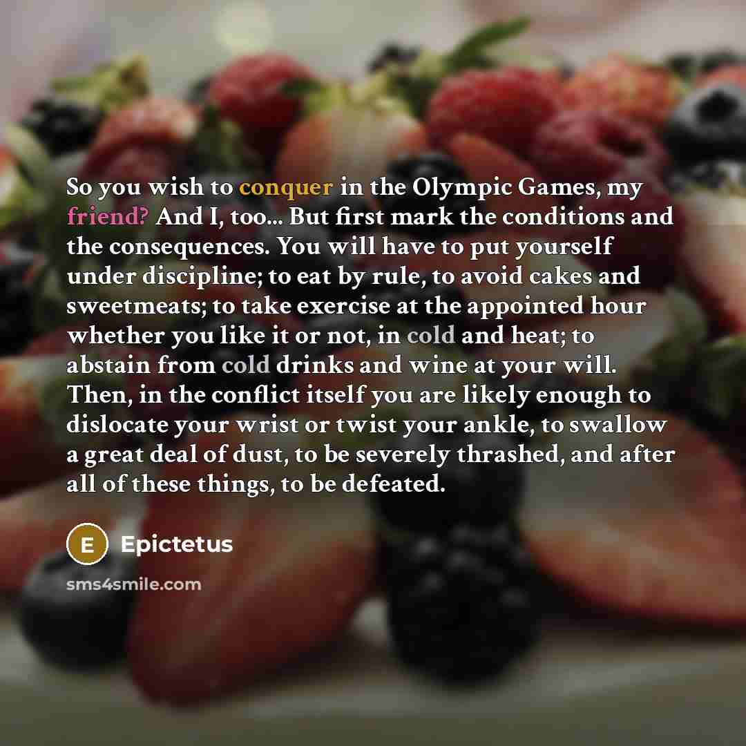 “So you wish to conquer in the Olympic Games, my friend? And I, too... But first mark the conditions and the consequences. You will have to put yourself under discipline; to eat by rule, to avoid cakes and sweetmeats; to take exercise at the appointed hour whether you like it or not, in cold and…” quote by Epictetus