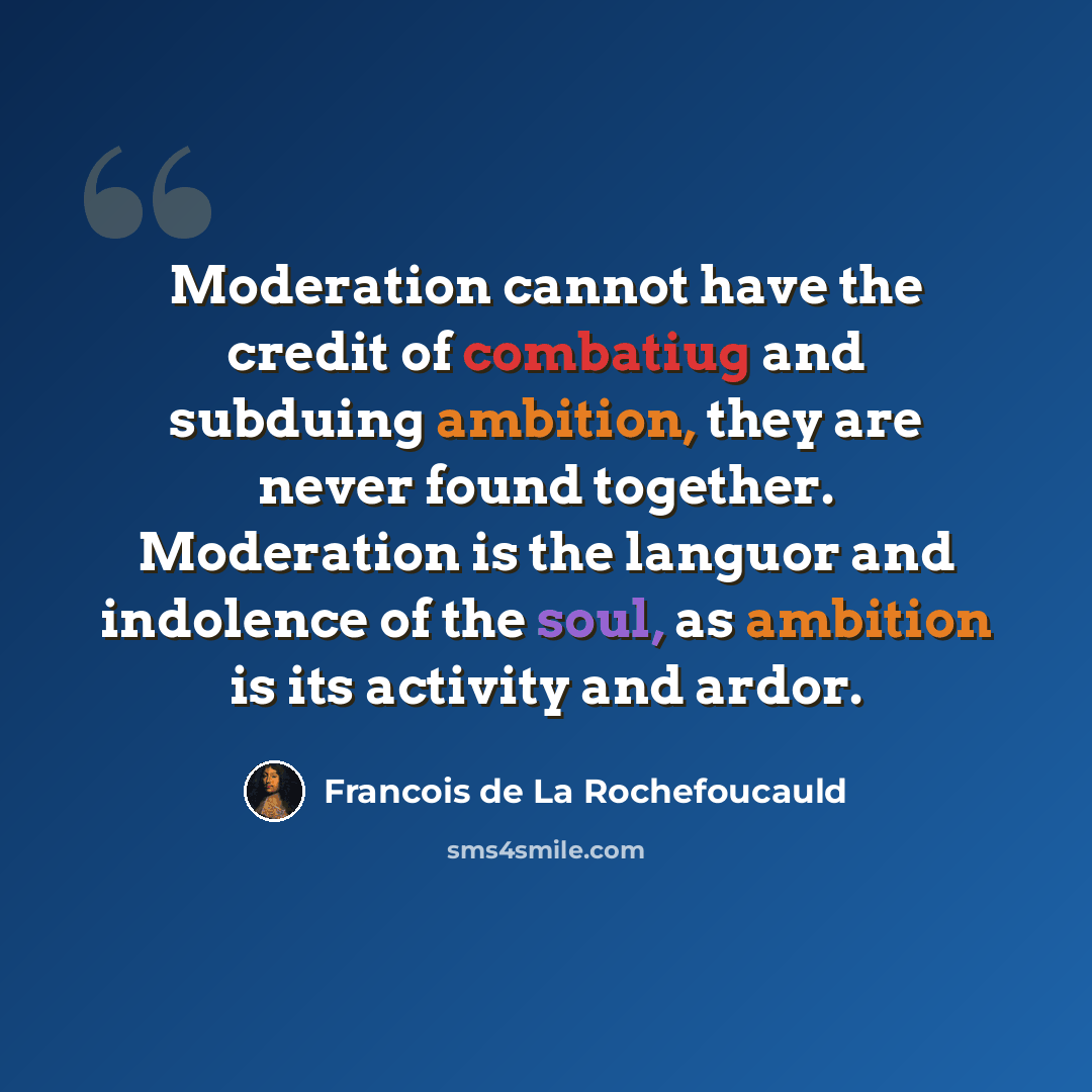 “Moderation cannot have the credit of combatiug and subduing ambition, they are never found together. Moderation is the languor and indolence of the soul, as ambition is its activity and ardor.” quote by Francois de La Rochefoucauld