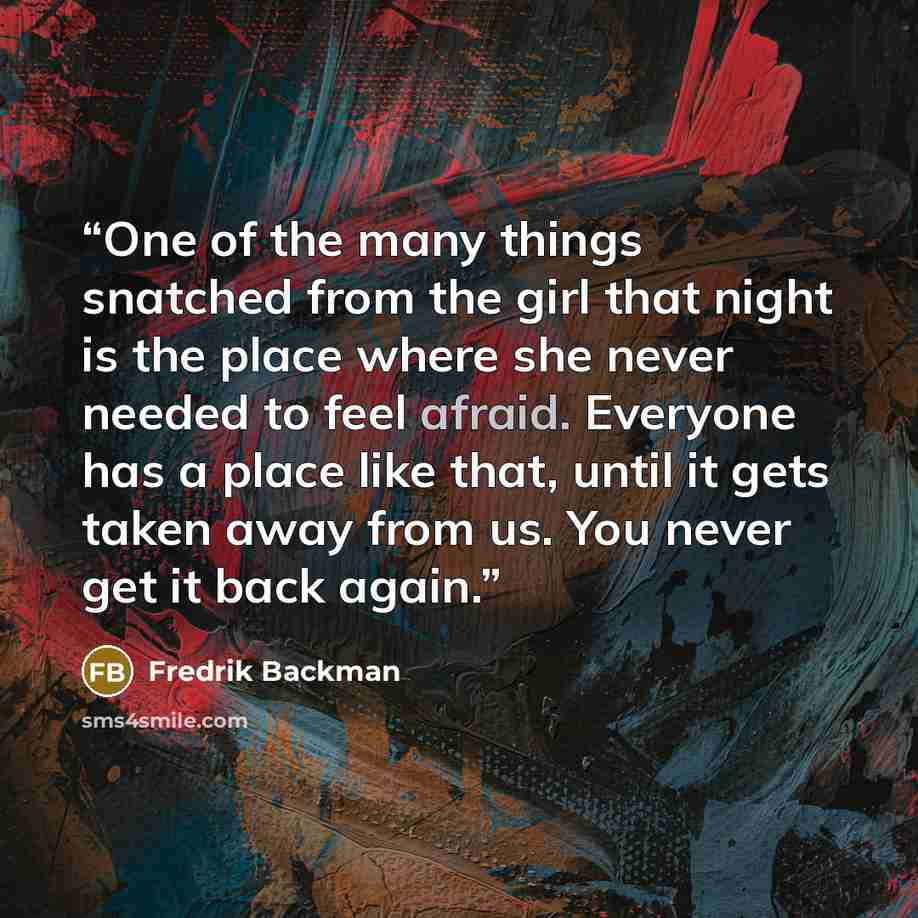 “One of the many things snatched from the girl that night is the place where she never needed to feel afraid. Everyone has a place like that, until it gets taken away from us. You never get it back again.” quote by Fredrik Backman