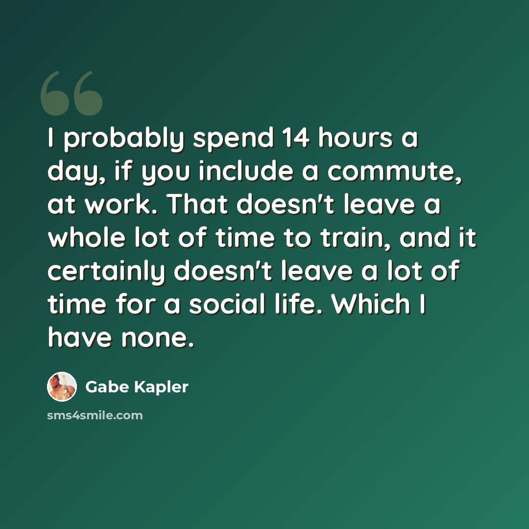 “I probably spend 14 hours a day, if you include a commute, at work. That doesn't leave a whole lot of time to train, and it certainly doesn't leave a lot of time for a social life. Which I have none.” quote by Gabe Kapler